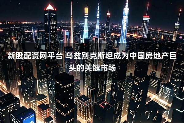 新股配资网平台 乌兹别克斯坦成为中国房地产巨头的关键市场