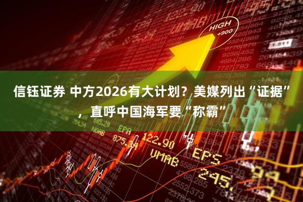 信钰证券 中方2026有大计划？美媒列出“证据”，直呼中国海军要“称霸”