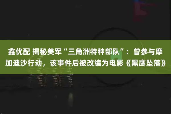 鑫优配 揭秘美军“三角洲特种部队”：曾参与摩加迪沙行动，该事件后被改编为电影《黑鹰坠落》