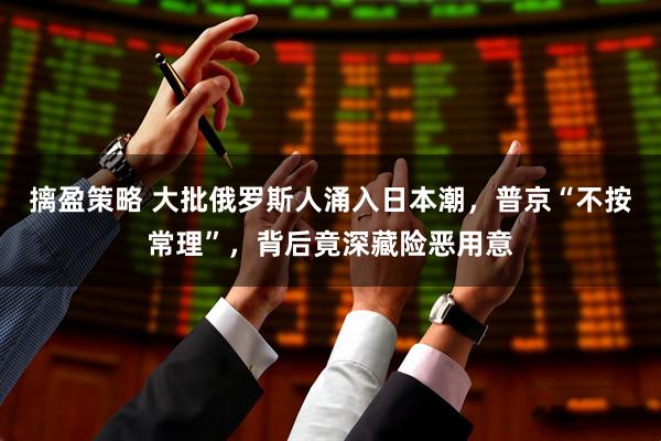 摛盈策略 大批俄罗斯人涌入日本潮，普京“不按常理”，背后竟深藏险恶用意