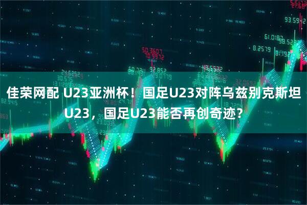 佳荣网配 U23亚洲杯！国足U23对阵乌兹别克斯坦U23，国足U23能否再创奇迹？