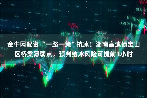 金牛网配资 “一路一策”抗冰！湖南高速锁定山区桥梁薄弱点，预判结冰风险可提前3小时
