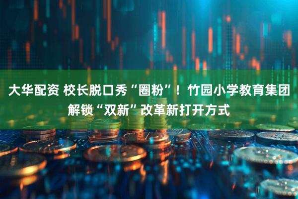 大华配资 校长脱口秀“圈粉”！竹园小学教育集团解锁“双新”改革新打开方式