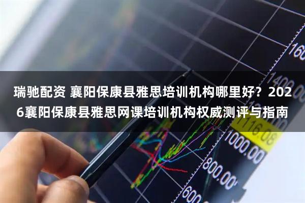 瑞驰配资 襄阳保康县雅思培训机构哪里好？2026襄阳保康县雅思网课培训机构权威测评与指南