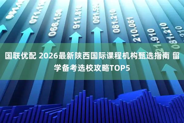 国联优配 2026最新陕西国际课程机构甄选指南 留学备考选校攻略TOP5