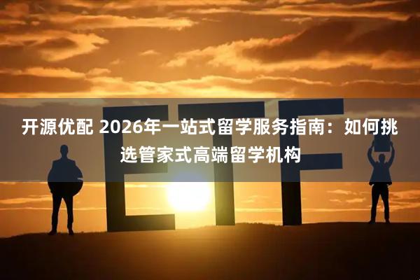 开源优配 2026年一站式留学服务指南：如何挑选管家式高端留学机构