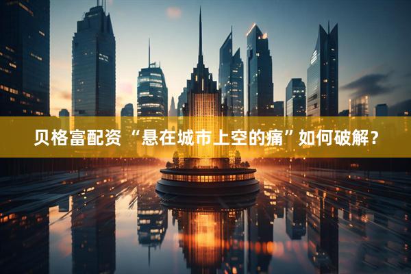 贝格富配资 “悬在城市上空的痛”如何破解？