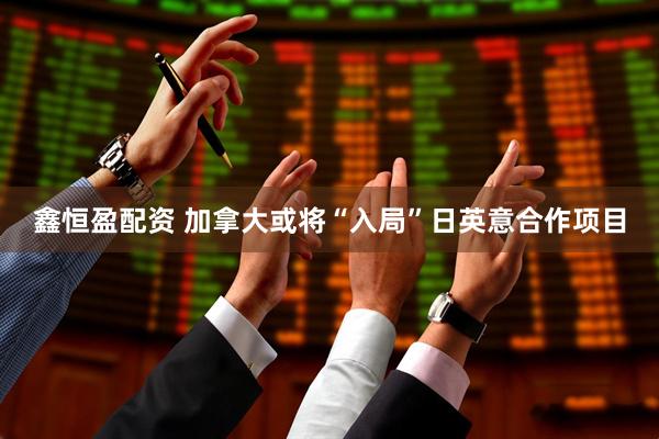 鑫恒盈配资 加拿大或将“入局”日英意合作项目