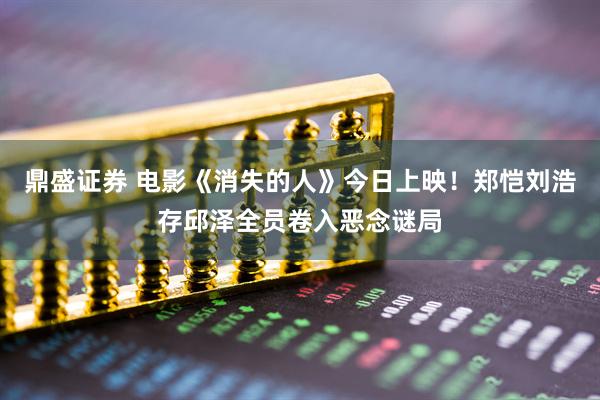 鼎盛证券 电影《消失的人》今日上映！郑恺刘浩存邱泽全员卷入恶念谜局