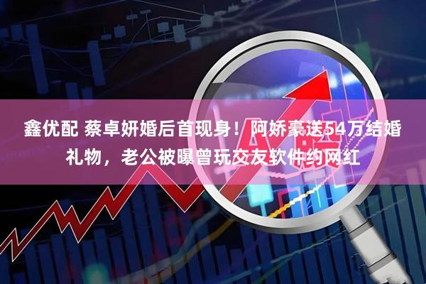 鑫优配 蔡卓妍婚后首现身！阿娇豪送54万结婚礼物，老公被曝曾玩交友软件约网红